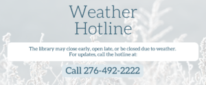 Weather Hotline. The library may close early, open late, or be closed due to weather. For updates, call the hotline at: 276-492-2222