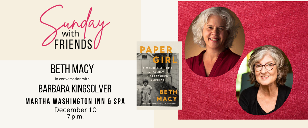 Sunday with Friends Beth Macy in conversation with Barbara Kingsolver Martha Washington Inn & Spa December 10 7 p.m. Beth Macy novel is "Paper Girl"